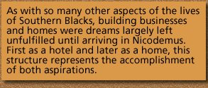 As with so many other aspects of the lives of Southern Blacks, building businesses and homes were dreams largely left unfulfilled until arriving in Nicodemus. First as a hotel and later as a home, this structure represents the accomplishment of both aspirations.