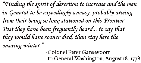 Finding the spirit of desertion to increase and the men in general to be exceedingly uneasy, probably arising from their being so long stationed on this frontier post  they have been frequently heard.. to say they would sooner died, than stay here the ensuing winter. ---Col. Peter Gansevoort to Gen. Washington 8.18.1778