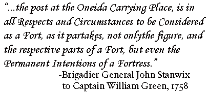 "...the post at the Oneida Carrying Place, is in all Respects and Circumstances to be considered as a Fort, as it partakes, not only the figure, and the respective parts of a Fort, but even the Permanent Intentions of a Fortress." -Brigadier General John Stanwix to Captain William Green, 1758