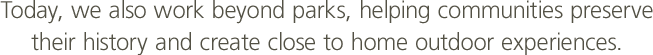 Today, we also work beyond parks, helping communities preserve their history and create close to home outdoor experiences.