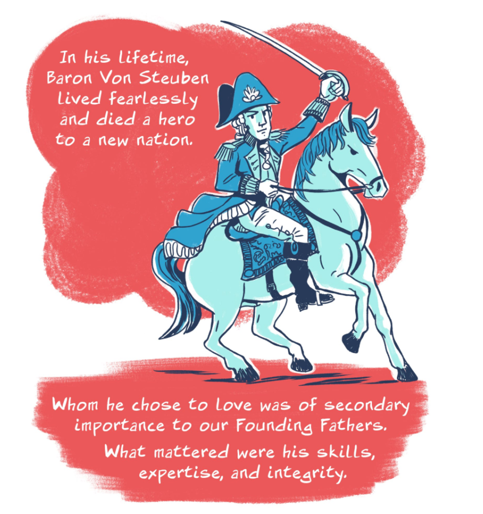 Excerpts from the web comic “The American Revolution’s Greatest Leader Was Openly Gay,” by Josh Trujillo. Published on The Nib in 2018: https://thenib.com/the-american-revolution-s-greatest-leader-was-openly-gay-baron-von-steuben/ Excerpts from the web comic “The American Revolution’s Greatest Leader Was Openly Gay,” by Josh Trujillo. Published on The Nib in 2018: https://thenib.com/the-american-revolution-s-greatest-leader-was-openly-gay-baron-von-steuben/