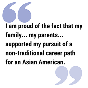 Alice Quote300a pull quote reads I am proud of the fact that my family... my parents... supported my pursuit of a non-traditional career path for an Asian American.