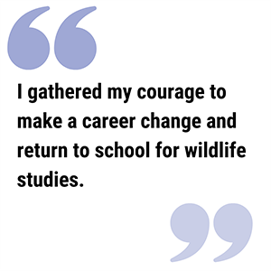 Alice Quote300c pull quote graphic reads I gathered my courage to make a career change and return to school for wildlife studies.