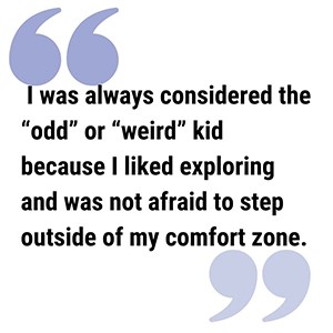 Alyssa Pull Quote pull quote reads I was always considered the “odd” or “weird” kid because I liked exploring and was not afraid to step outside of my comfort zone.