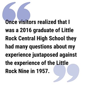Alyssa Pull Quote 300 pull quote reads Once visitors realized that I was a 2016 graduate of Little Rock Central High School they had many questions about my experience juxtaposed against the experience of the Little Rock Nine in 1957.