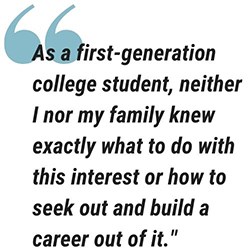graphic of a pull quote. text reads As a first-generation college student, neither I nor my family knew exactly what to do with this interest or how to seek out and build a career out of it.