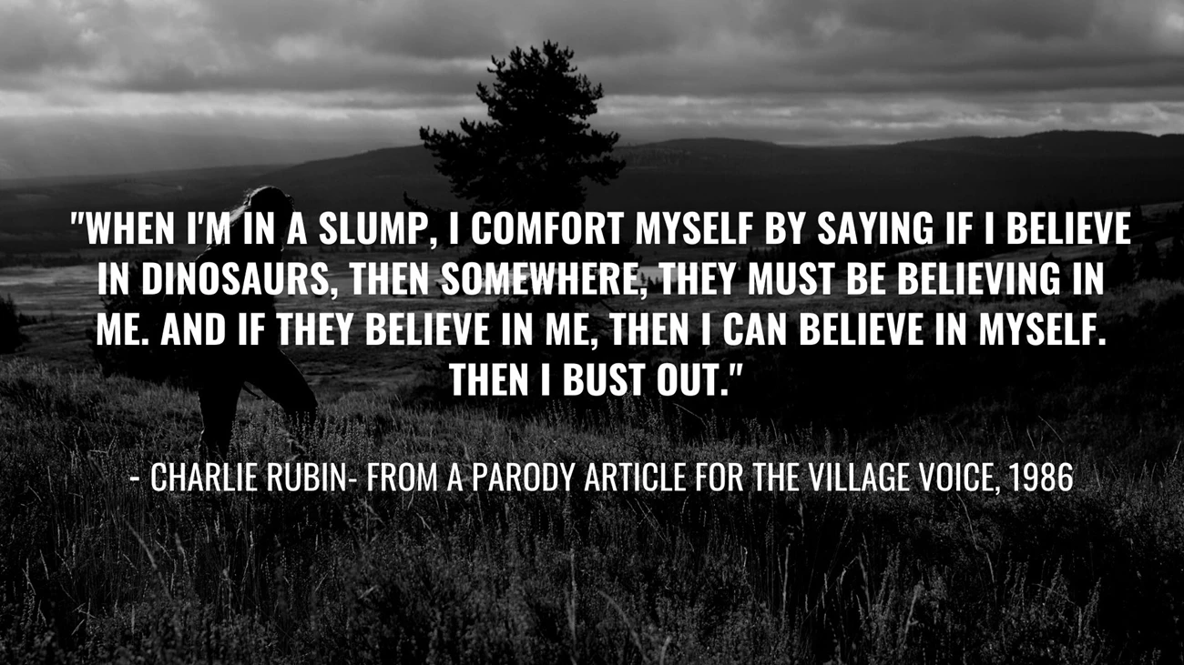 Favorite Quote (1) quote graphic reads When I'm in a slump, I comfort myself by saying if I believe in dinosaurs, then somewhere, they must be believing in me. And if they believe in me, then I can believe in me. Then I bust out."  - Charlie Rubin, in a parody article