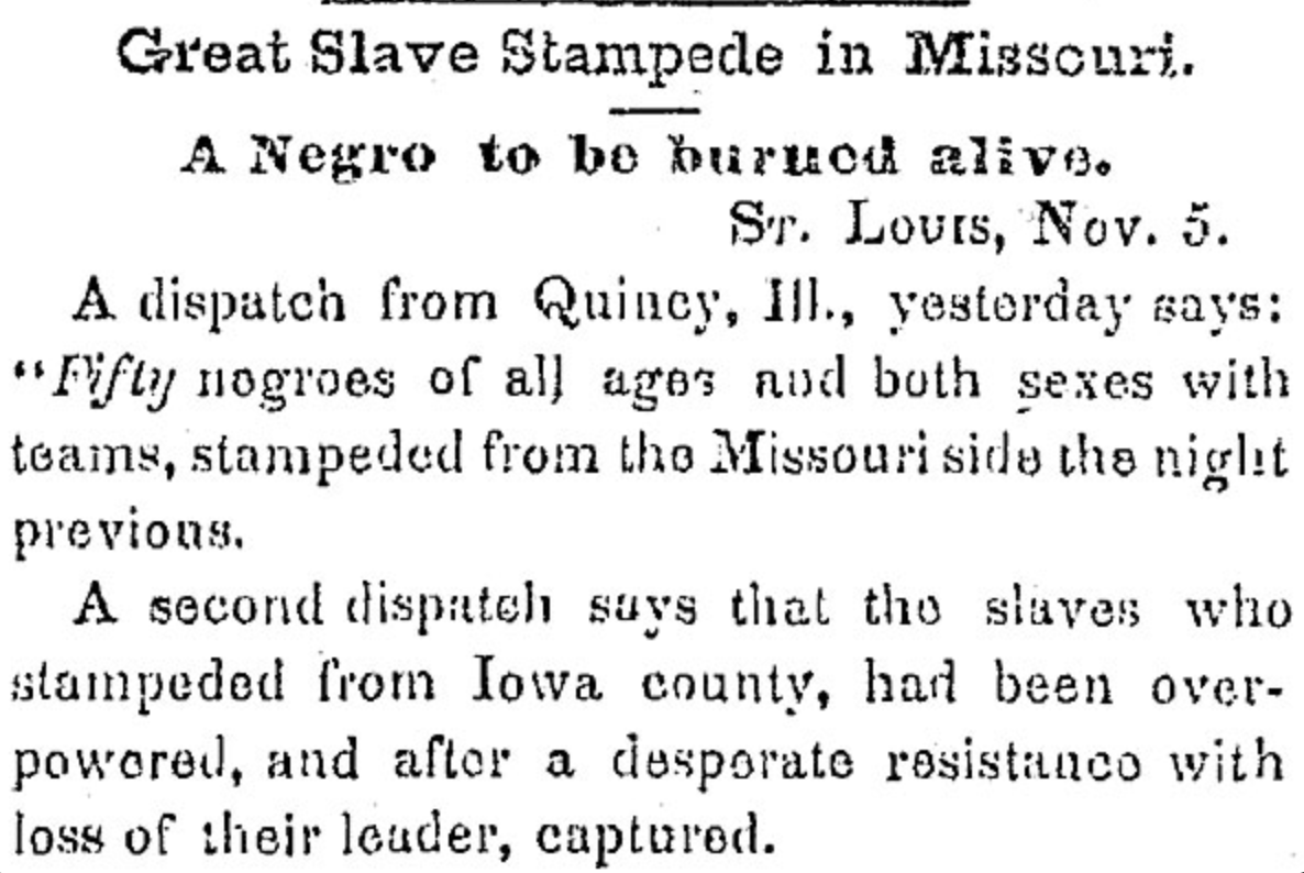 Newspaper clipping: "Great Slave Stampede in Missouri. A Negro to be burned alive. St. Louis, Nov. 5. A dispatch from Quincy, Ill., yesterday says: "Fifty negroes of all ages and both sexes with teams, stampeded from the Missouri side the night previous.