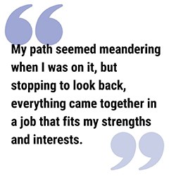 LAC Pull Quote 250 pull quote reads My path seemed meandering when I was on it, but stopping to look back, everything came together in a job that fits my strengths and interests.