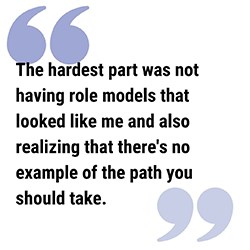 LAC Pull Quote 2a250 pull quote reads The hardest part was not having role models that looked like me and also realizing that there's no example of the path you should take.