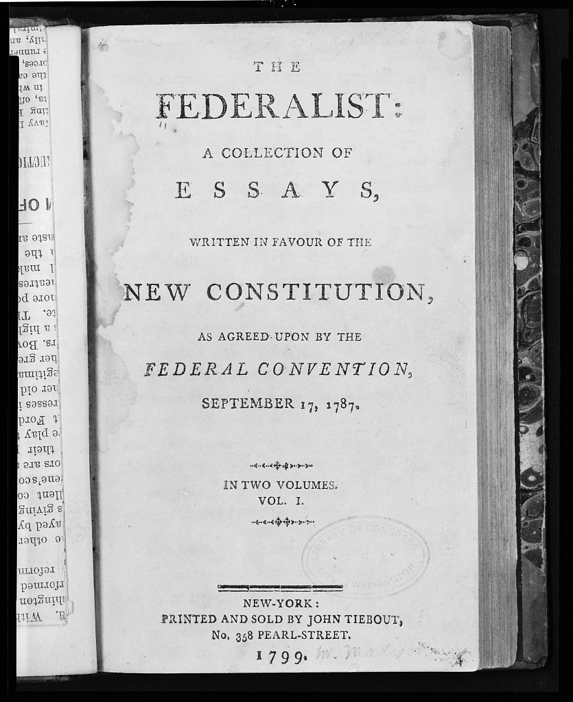 The Federalist Papers Essays A printed cover page in a book reading "The Federalist: a collection of essays written in favour of the new Constitution, as agreed upon by the Federal Convention, September 17, 1787. In two volumes. Vol 1. New-York: Printed and sold by John Tiebout 1799