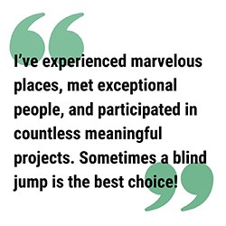 Quote pull quote reads I’ve experienced marvelous places, met exceptional people, and participated in countless meaningful projects. Sometimes a blind jump is the best choice!