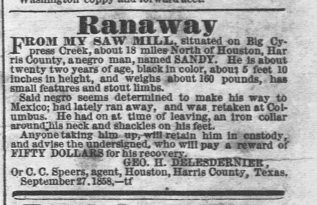Runaway Slave Advertisement. "Ranaway from my saw mill, situated on Big Cypress Creek, about 18 miles North of Houston, Harris County, a negro man, named SANDY...Said negro seems determined to make his way to Mexico...Geo. H. Delesdernier.