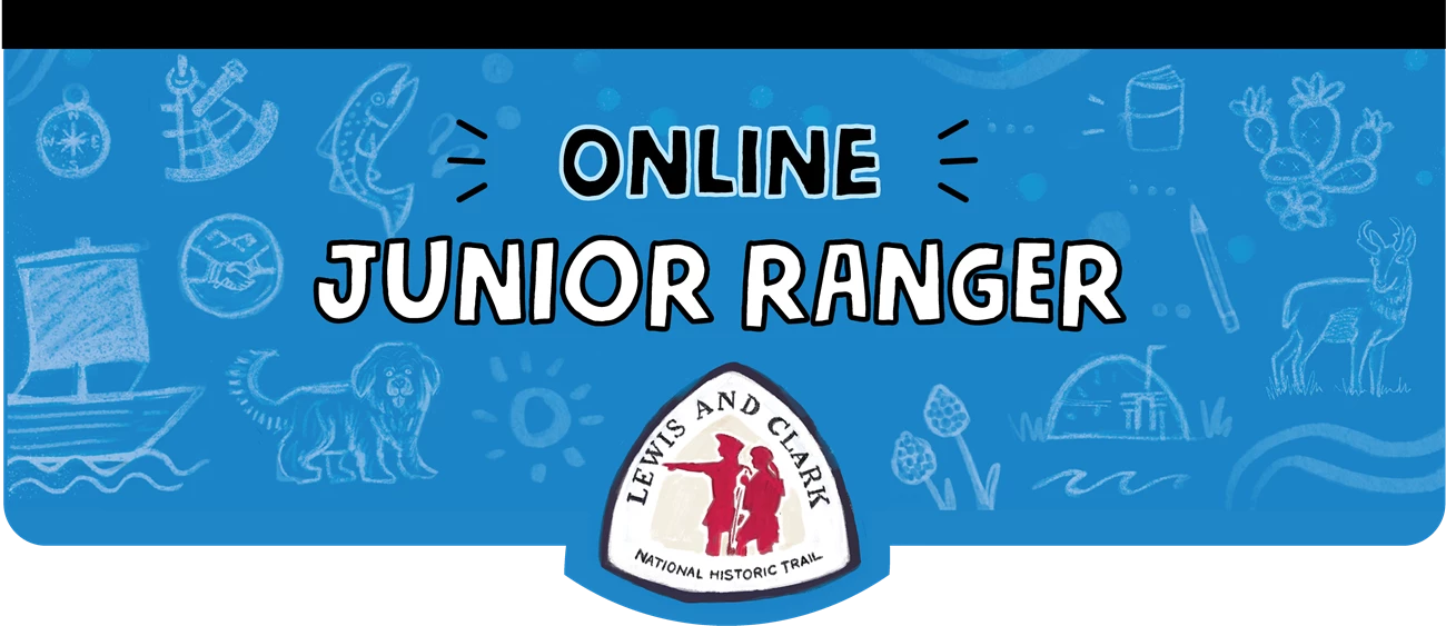 TJR web ranger banner Online Junior Ranger. Lewis and Clark National Historic Trail Logo with silhouette of two explorers. Blue banner with sketches. Boat with a sail. Fluffy dog. Sextant. Compass. Salmon. Earth Lodge. Cactus. Journal. Antelope.