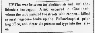 The Ohio Democrat, September 16 1841 "The war between the abolitionists & antiabolitionists has begun. A riot occurred in Cincinnati, where the mob paraded the streets with cannon, killed several negroes, broke up the Philanthropists printing office, & threw the presses & type in the river."