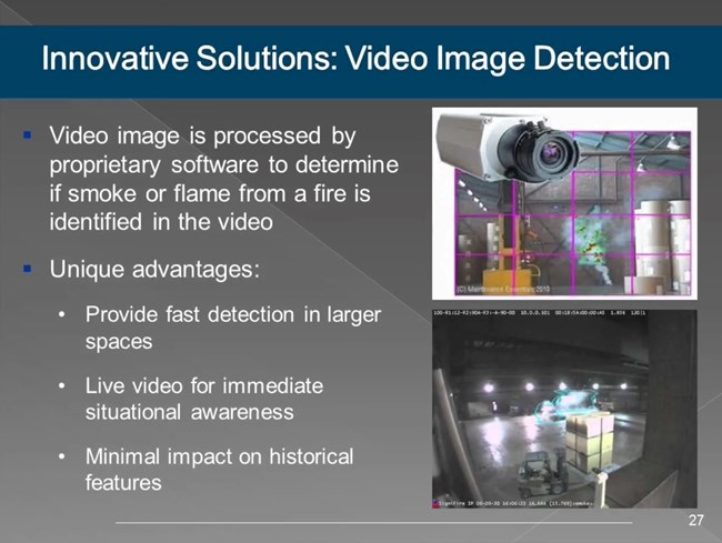 Video image is processed by proprietary software to determine if smoke or flame from a fire is identified in the video. Unique advantages: Provide fast detection in larger spaces; Live video for immediate situational awareness; Minimal impact on features.