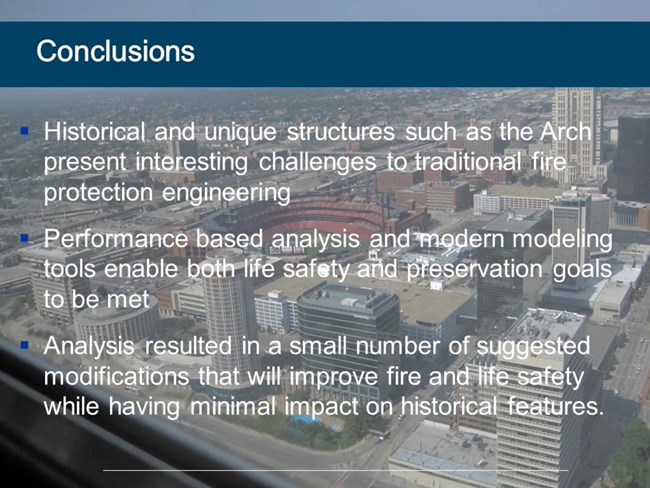 Historical and unique structures such as the Arch present interesting challenges to traditional fire protection engineering. Performance based analysis and modern modeling tools enable both life safety and preservation goals to be met. Analysis resulted i