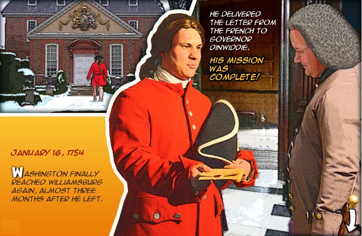 Washington walking up to the governor’s palace, and Washington handing Governor Dinwiddie the letter that he carried back from the French.