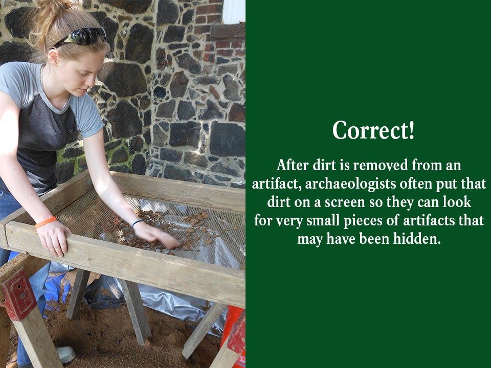 After dirt is removed from an artifact, archaeologists often put that dirt on a screen so they can look for very small pieces of artifacts that may have been hidden.
