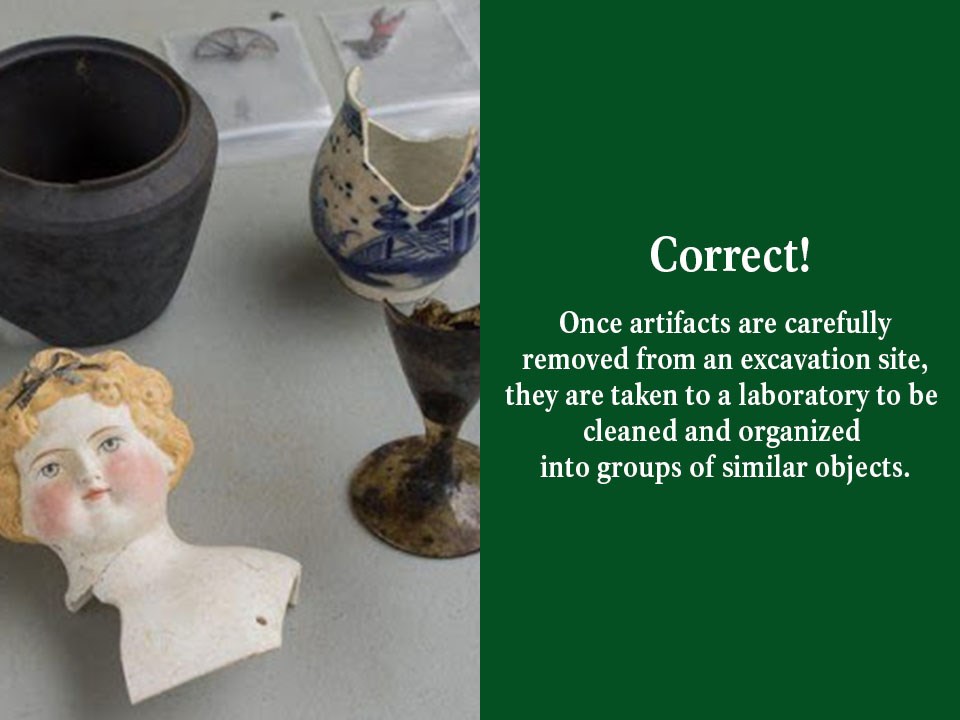 Once artifacts are carefully removed from an excavation site, they are taken to a laboratory to be cleaned and organized into groups of similar objects.