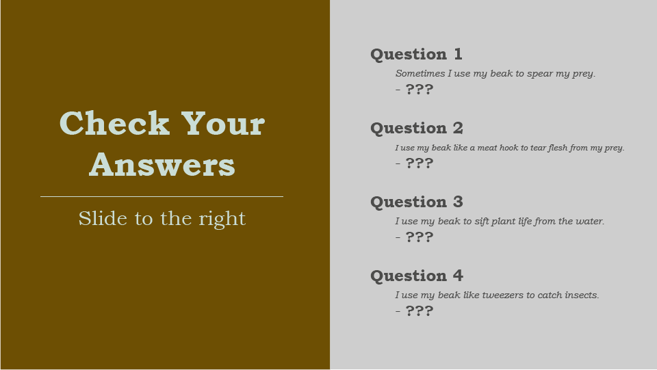 Check Your Answers, slide to the right, Question 1, Sometimes I use my beak to spear my prey, Question 2, I use my beak like a meat hook to tear flesh from my prey, Question 3, I use my beak to sift plant life from the water