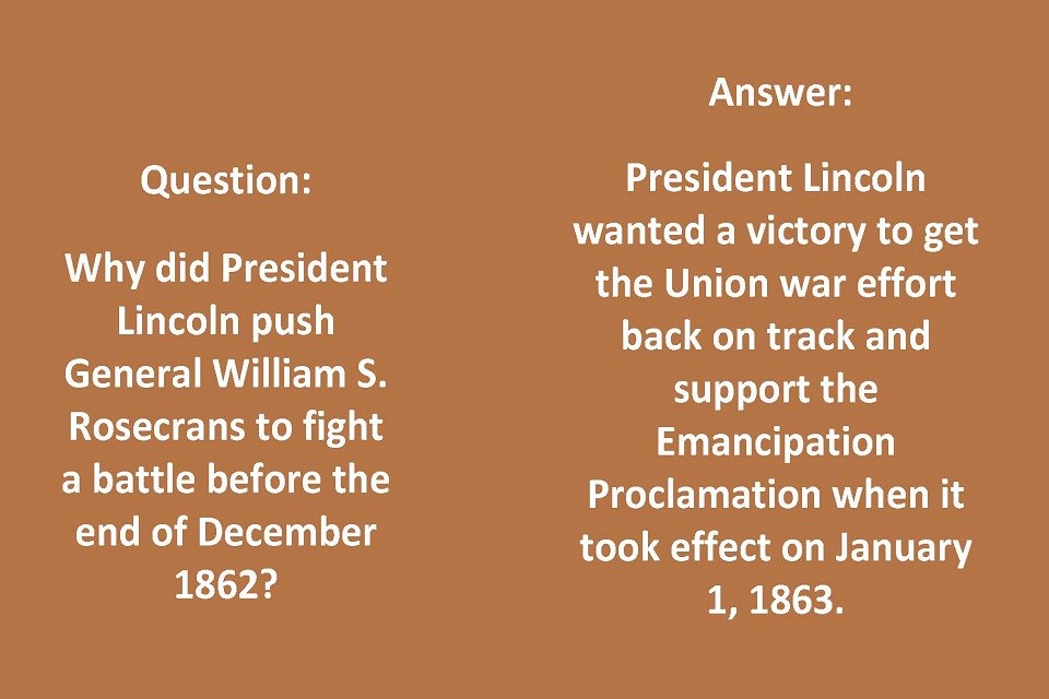 Left: Question: Why did President Lincoln push Gen. Rosecrans to fight a battle before the end of December 1862? Right: Answer: Lincoln wanted a victory to get the Union war effort back on track and support the Emancipation Proclamation