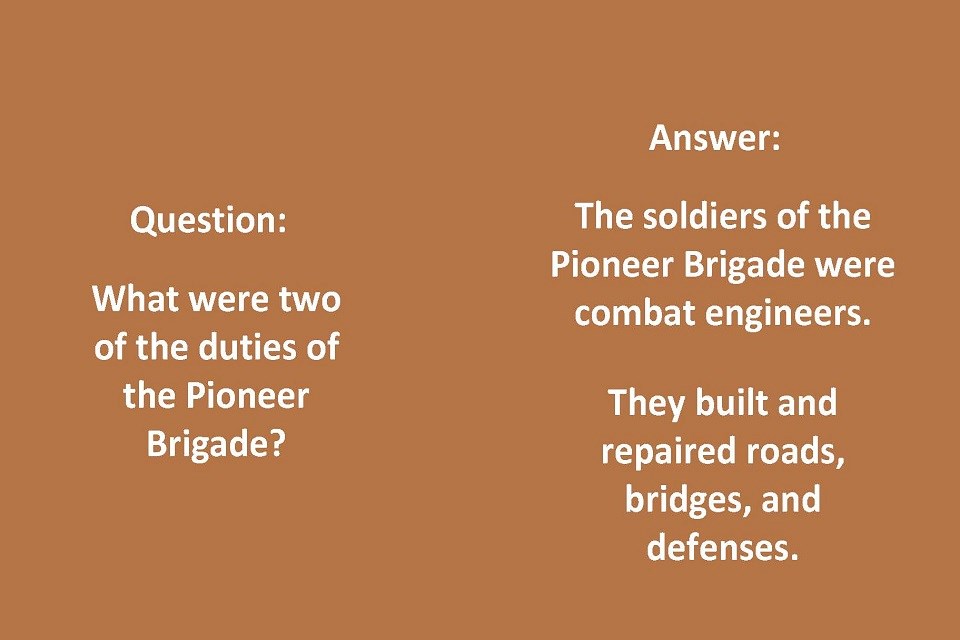 Left side Text: Question: What were two of the duties of the Pioneer Brigade? Right Side Text: Answer: The soldiers of the Pioneer Brigade were combat engineers. They built and repaired roads, bridges, and defenses.