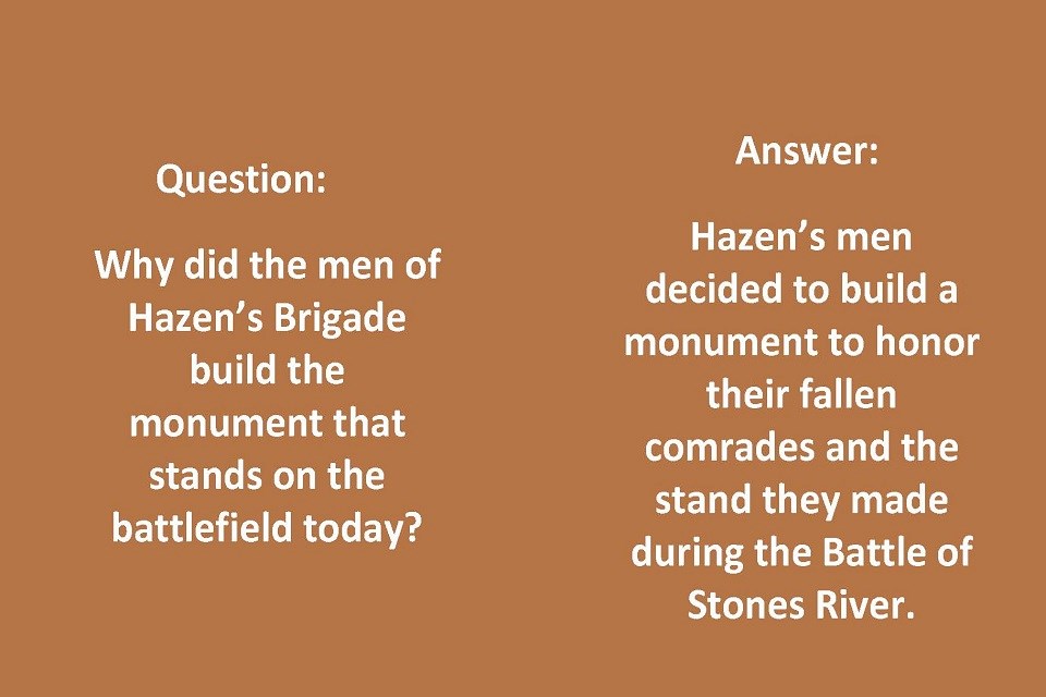 Left Side: Question: Why did the men of Hazen’s Brigade build the monument that stands on the battlefield today? Right Side: Answer: Hazen’s men decided to build a monument to honor their fallen comrades and the stand they made during the battle.