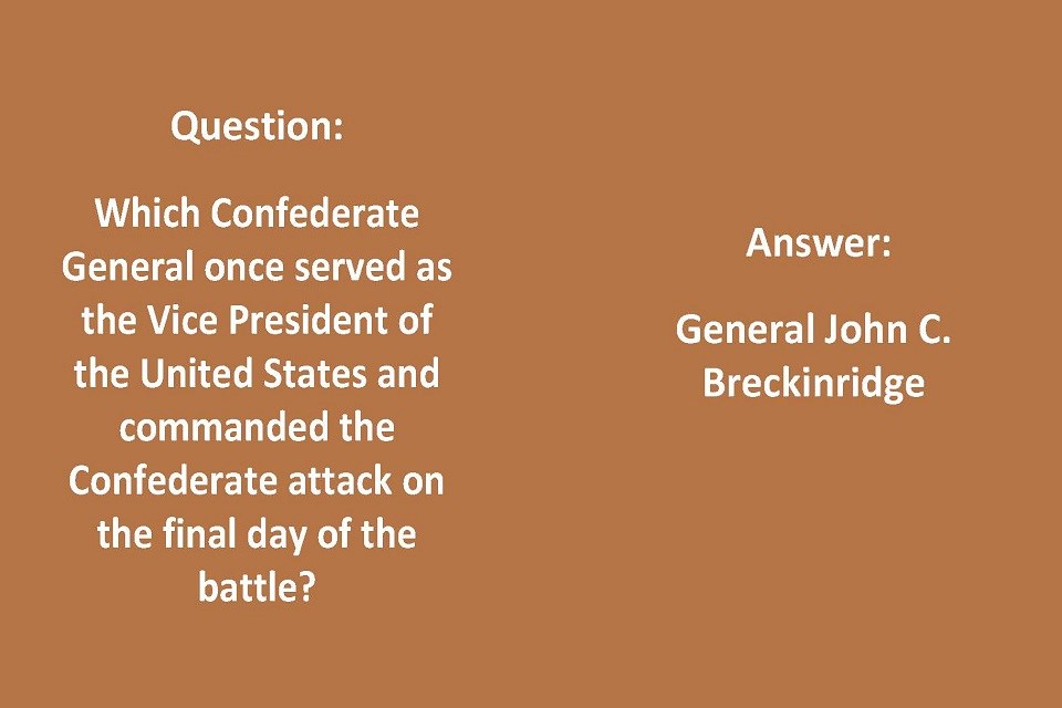 Left Side: Question: Which Confederate General once served as the Vice President of the United States and commanded the Confederate attack on the final day of the battle? Right Side: Answer: General John C. Breckinridge