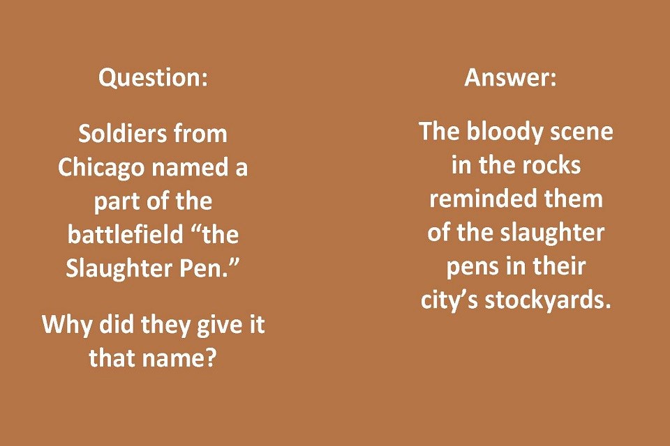 Left Side Text: Question: Soldiers from Chicago named a part of the battlefield “the Slaughter Pen.” Why did they give it that name? Right Side Text: Answer: The bloody scene in the rocks reminded them of the slaughter pens in their city’s stockyards.