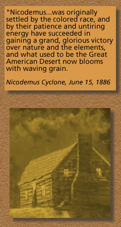 A Quotation from the Newspaper, Nicodemus Cyclone, June 15, 1886 "Nicodemus...was originally settled by the colored race, and by their patience and untiring energy have succeeded in gaining a grand, glorious victory over nature and the elements, and what used to be the Great American Desert now blooms with waving grain."