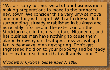 A Quotation from the Newspaper, Nicodemus Cyclone, September 7, 1888 "We are sorry to see several of our business men making preparations to move to the proposed new town. We consider this a very unwise move and one they will regret. With a thickly settled surrounding, already established in business and as reliably informed in the extension of the Stockton road in the near future, Nicodemus and her business men have nothing to cause them alarm. For every one that goes now we will get ten wide awake men next spring. Don't get frightened hold on to your property and be ready to enjoy the real boom that will surely come."