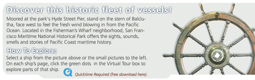 Discover the historic vessels moored at San Francisco Maritime National Historical Park.  To explore, select a ship from the picture above or the pictures to the left.  On each page, click green dots in the Virtual Tour box to explore parts of that ship