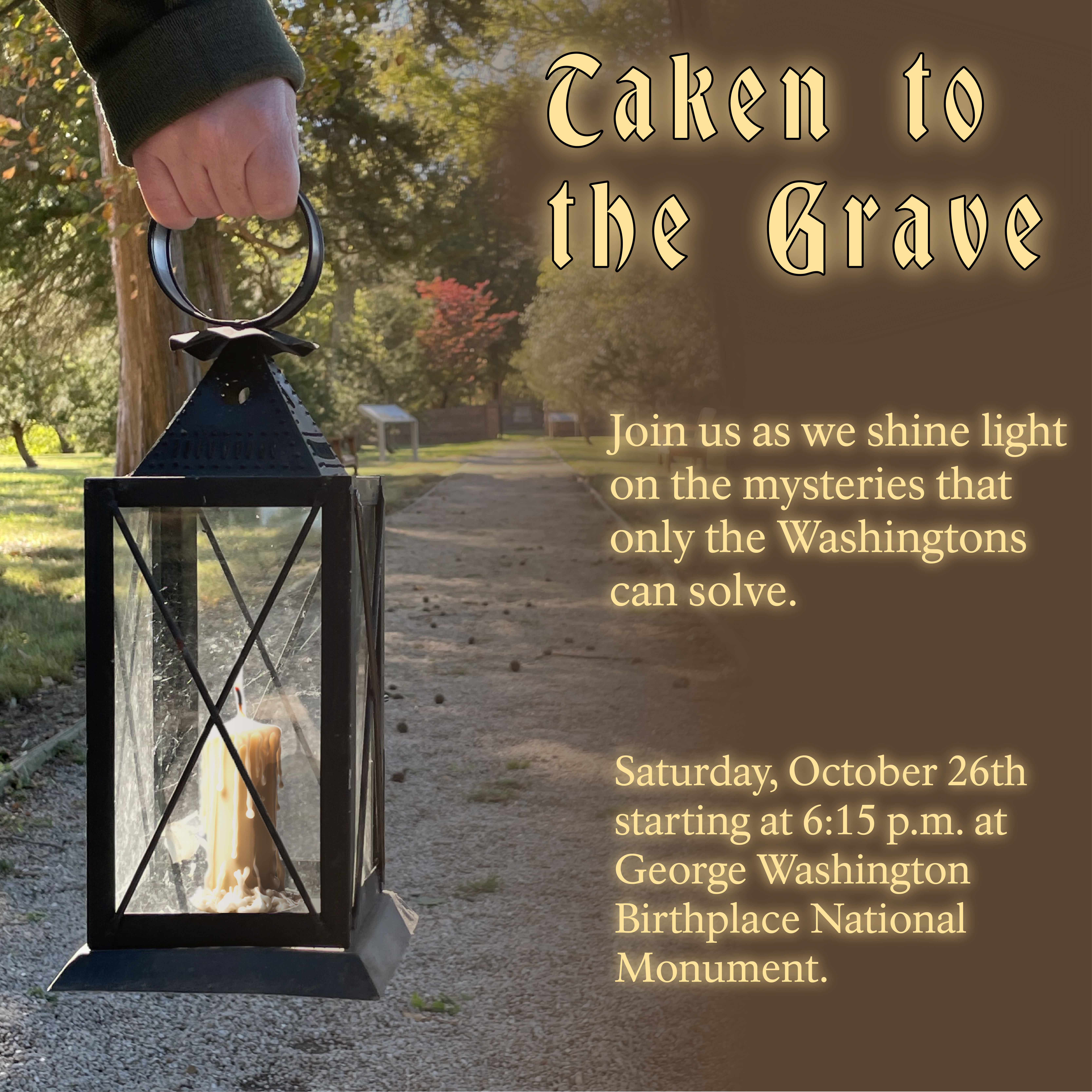 Taken to the Grave Lantern with lit candle walking down a gravel path towards the Washington Family Burial Grounds. Text reads "Taken to the Grave. Join us as we shine light on the mysteries that only the Washingtons can solve. Saturday, October 26th starting at 6:15 p.m."