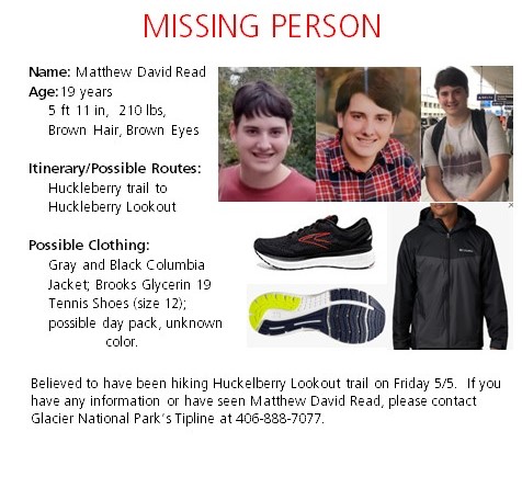 Read Missing Person Flyer Name, Matthew David Read. Age, 19 years, 5ft 11in, 210lbs, brown hair brown eyes. Possible route is huckleberry trail to huckleberry lookout. Possibly wearing gray and black columbia jacket, brooks glycerin tennis shoes, size 12, possible day pack unknown
