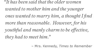 It has been said that the older women wanted to mother him and the younger ones wanted to marry him, a thought I find more than reasonable. However, for his youthful and manly charm to be effective, they had to meet him. -Mrs. Kennedy, Times to Remember It has been said that the older women wanted to mother him and the younger ones wanted to marry him, a thought I find more than reasonable. However, for his youthful and manly charm to be effective, they had to meet him. -Mrs. Kennedy, Times to Remember