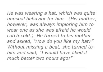 He was wearing a hat, which was quite unusual behavior for him.  (His mother, however, was always imploring him to wear one as she was afraid he would catch cold.)  He turned to his mother and asked, “How do you like my hat?”  Without missing a beat, she turned to him and said, “I would have liked it much better two hours ago!”