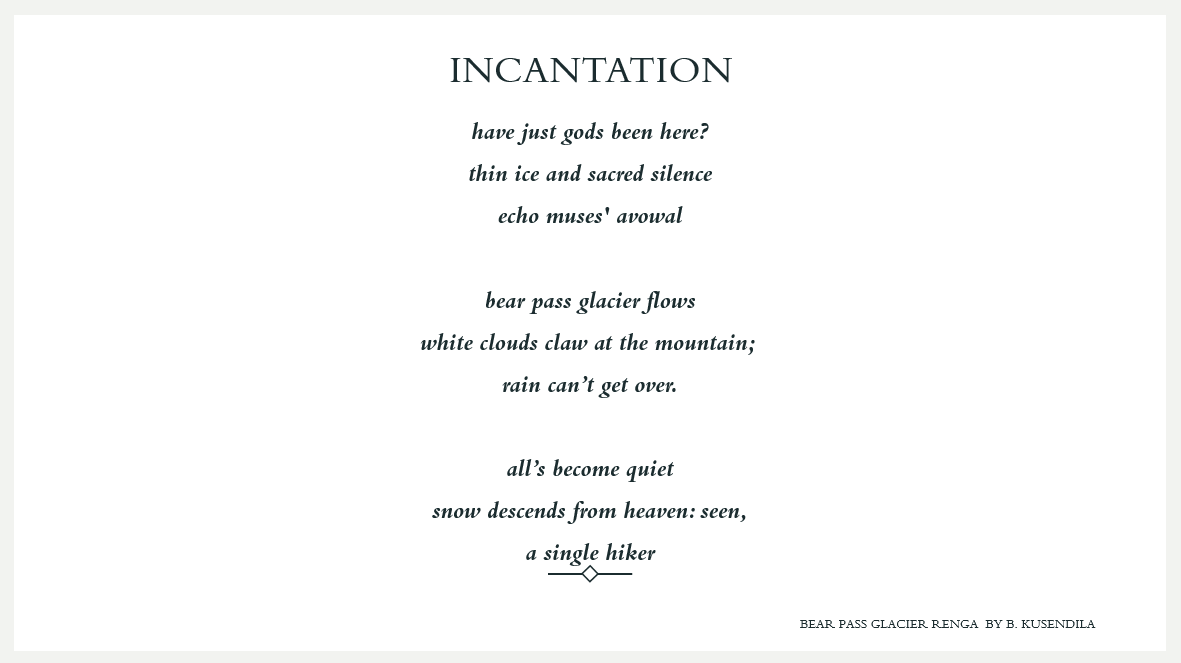 Text. INCANTATION: have just gods been here?    thin ice and sacred silence    echo muses' avowal        bear pass glacier flows    white clouds claw at the mountain;     rain can’t get over.        all’s become quiet    snow descends from heaven: seen,