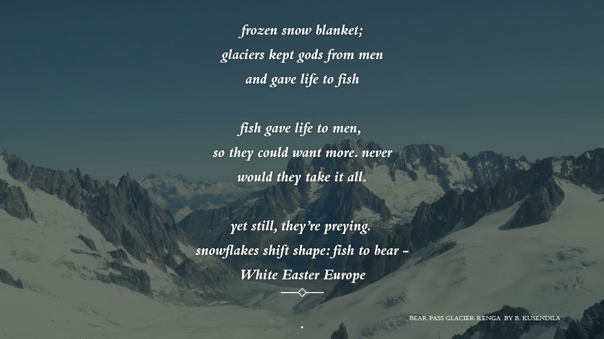 A snowy mountain background. Text:   frozen snow blanket;    glaciers kept gods from men    and gave life to fish        fish gave life to men,     so they could want more. never    would they take it all.        yet still, they’re preying.     snowflakes