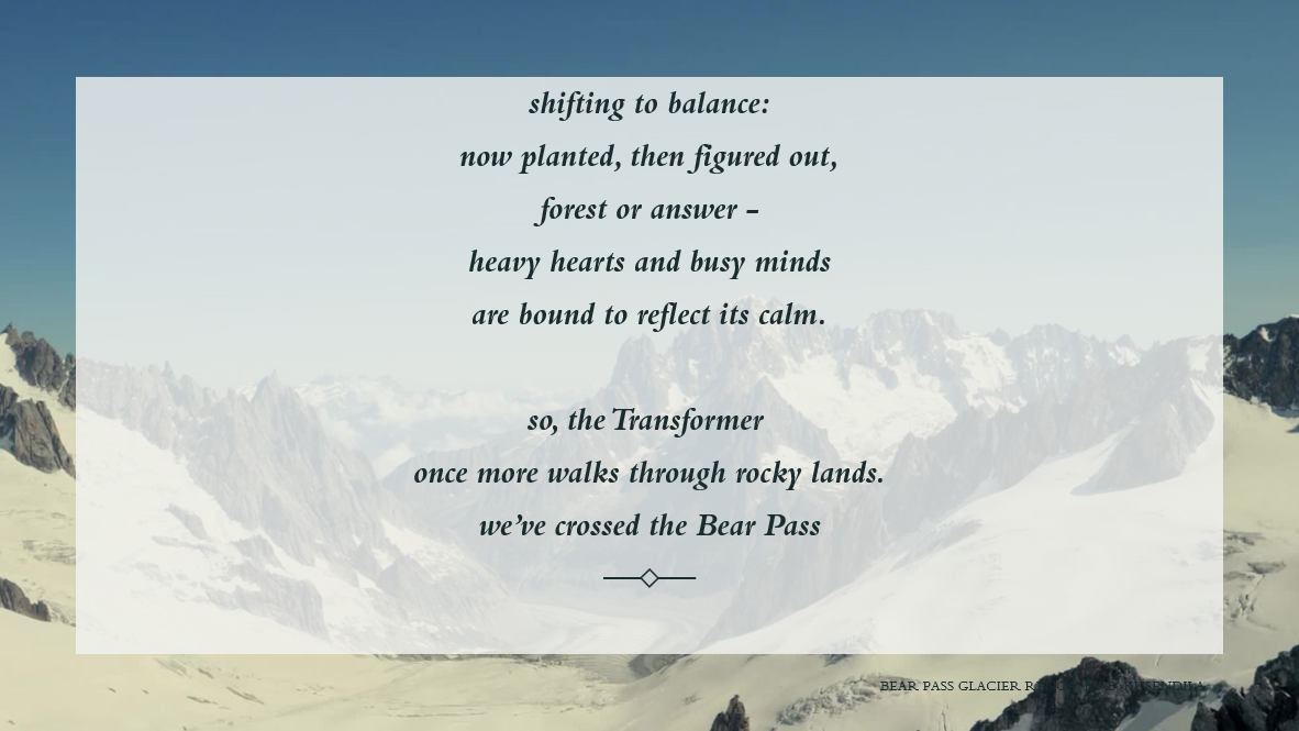 A snowy mountain background. Text:   shifting to balance:    now planted, then figured out,    forest or answer -    heavy hearts and busy minds    are bound to reflect its calm.        so, the Transformer     once more walks through rocky lands.