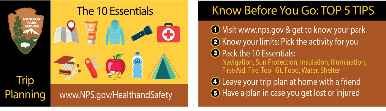 The NPS Trip Planning Banner: Know Before You Go. 1. Discover your park at www.nps.gov 2. Know your limits 3. Pack the 10 essentials 4. Leave your trip plan with a friend 5. Have a plan in case you get lost or injured. Visit www.nps.gov/healthandsafety The NPS Trip Planning Banner: Know Before You Go. 1. Discover your park at www.nps.gov 2. Know your limits 3. Pack the 10 essentials 4. Leave your trip plan with a friend 5. Have a plan in case you get lost or injured. Visit www.nps.gov/healthandsafety